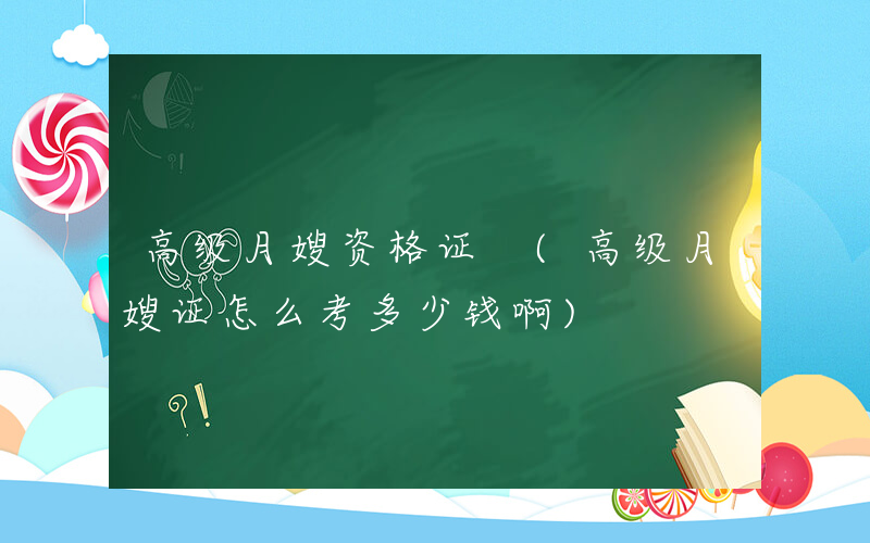 高级月嫂资格证 (高级月嫂证怎么考多少钱啊)